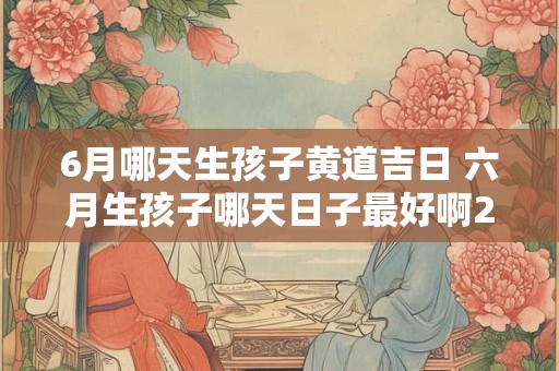 6月哪天生孩子黄道吉日 六月生孩子哪天日子最好啊2025