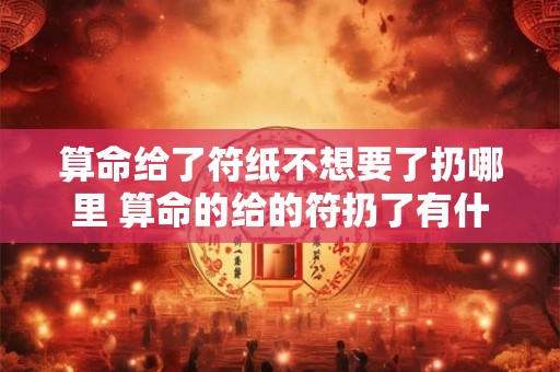 算命给了符纸不想要了扔哪里 算命的给的符扔了有什么不好