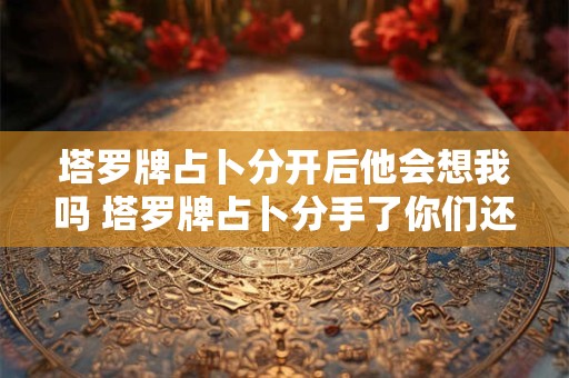 塔罗牌占卜分开后他会想我吗 塔罗牌占卜分手了你们还会联系吗超准