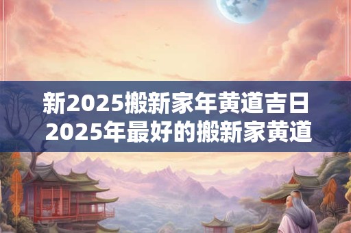 新2025搬新家年黄道吉日 2025年最好的搬新家黄道吉日一览表