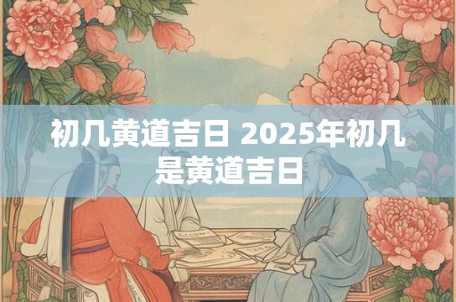 初几黄道吉日 2025年初几是黄道吉日