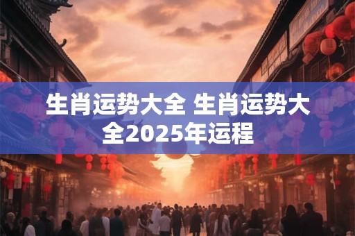 生肖运势大全 生肖运势大全2025年运程