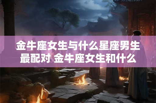 金牛座女生与什么星座男生最配对 金牛座女生和什么星座男生配能够白头到老