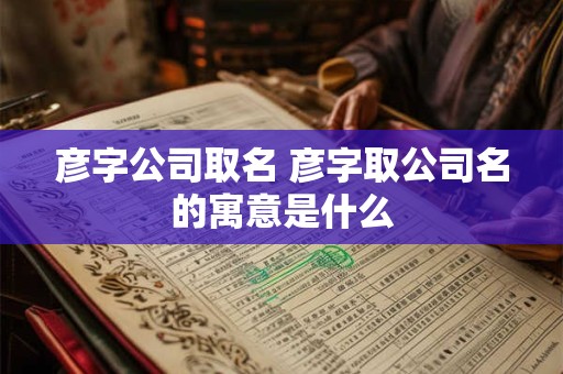 彦字公司取名 彦字取公司名的寓意是什么