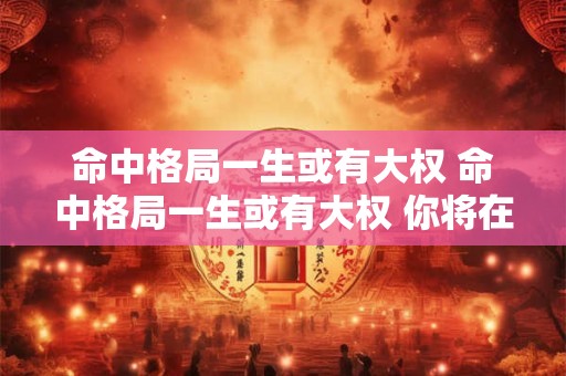 命中格局一生或有大权 命中格局一生或有大权 你将在5月后起大运什么意思