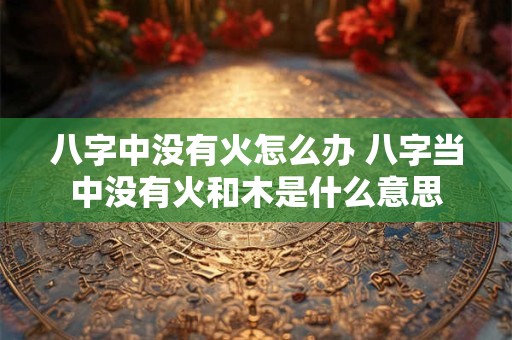 八字中没有火怎么办 八字当中没有火和木是什么意思
