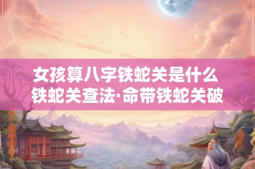 女孩算八字铁蛇关是什么 铁蛇关查法·命带铁蛇关破解方法!