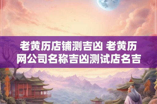 老黄历店铺测吉凶 老黄历网公司名称吉凶测试店名吉凶