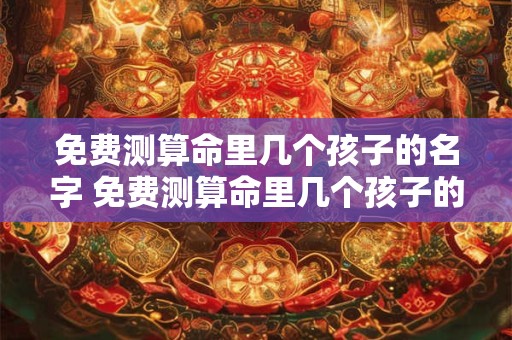 免费测算命里几个孩子的名字 免费测算命里几个孩子的名字的软件