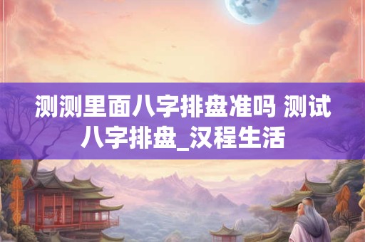 测测里面八字排盘准吗 测试八字排盘_汉程生活