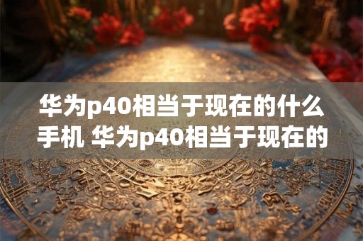 华为p40相当于现在的什么手机 华为p40相当于现在的什么手机型号