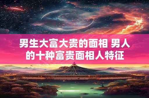 男生大富大贵的面相 男人的十种富贵面相人特征