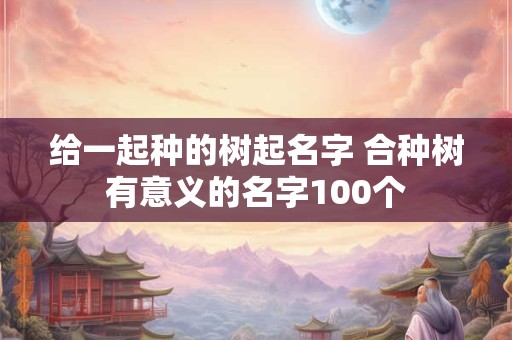 给一起种的树起名字 合种树有意义的名字100个