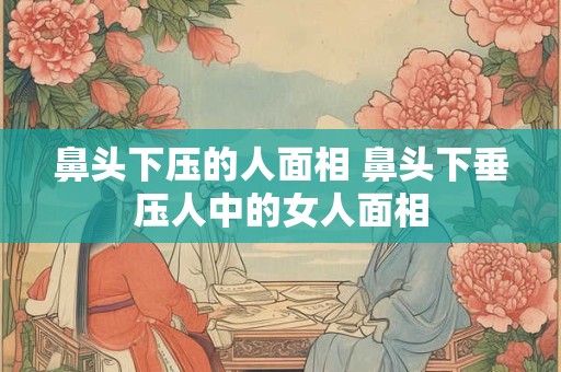 鼻头下压的人面相 鼻头下垂压人中的女人面相