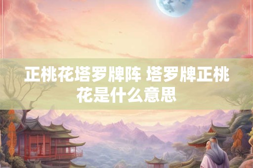正桃花塔罗牌阵 塔罗牌正桃花是什么意思 正桃花塔罗牌阵 塔罗牌正桃花是什么意思