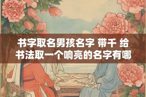 书字取名男孩名字 带千 给书法取一个响亮的名字有哪些