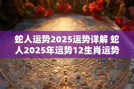 蛇人运势2025运势详解 蛇人2025年运势12生肖运势