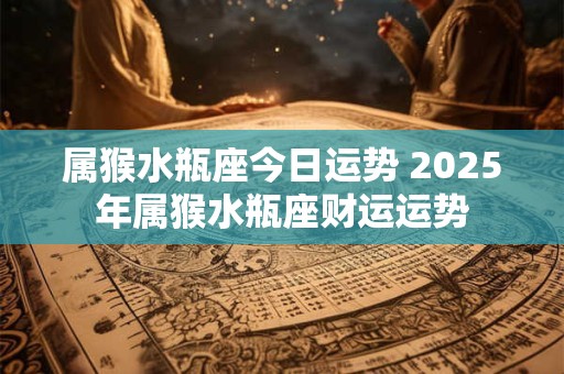 属猴水瓶座今日运势 2025年属猴水瓶座财运运势