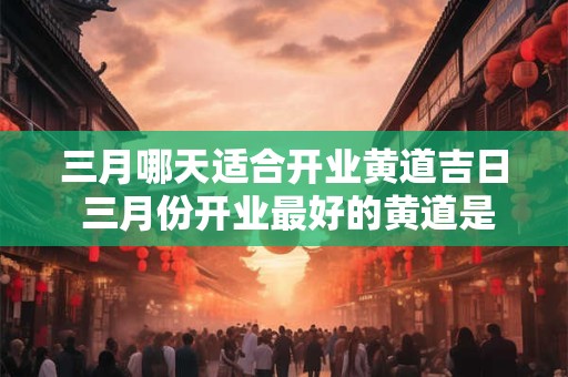 三月哪天适合开业黄道吉日 三月份开业最好的黄道是哪一天