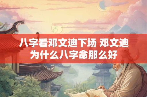 八字看邓文迪下场 邓文迪为什么八字命那么好