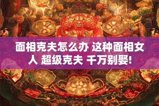 面相克夫怎么办 这种面相女人 超级克夫 千万别娶!