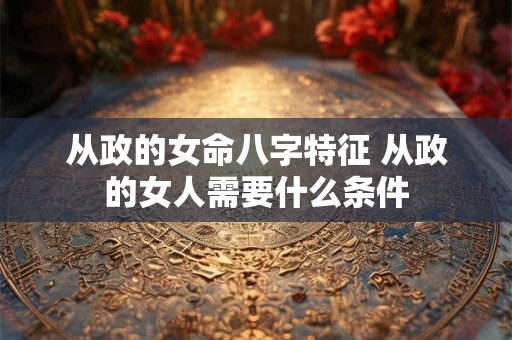 从政的女命八字特征 从政的女人需要什么条件