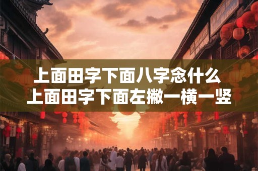 上面田字下面八字念什么 上面田字下面左撇一横一竖是什么字