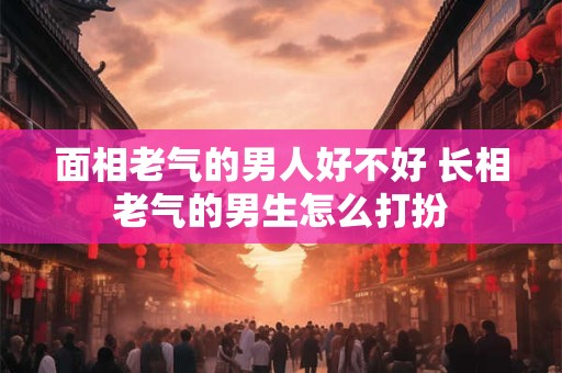 面相老气的男人好不好 长相老气的男生怎么打扮