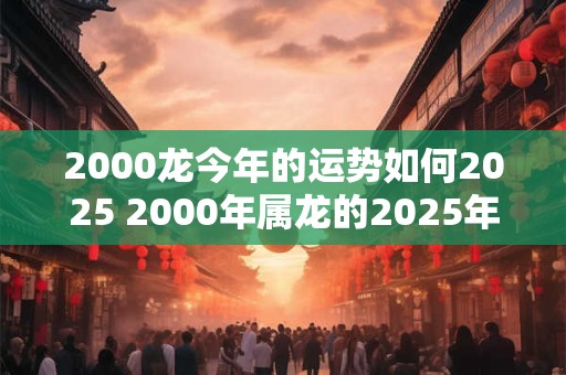 2000龙今年的运势如何2025 2000年属龙的2025年运势如何 2000龙今年的运势如何2025 2000年属龙的2025年运势如何
