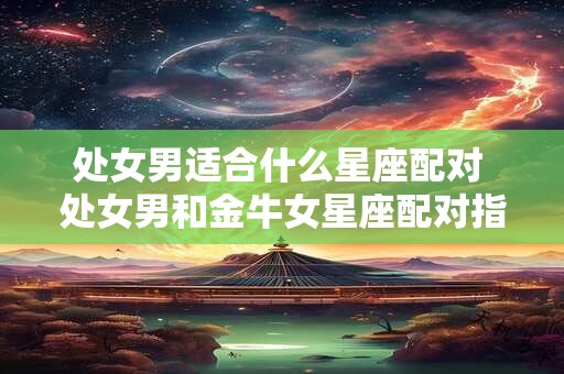 处女男适合什么星座配对 处女男和金牛女星座配对指数