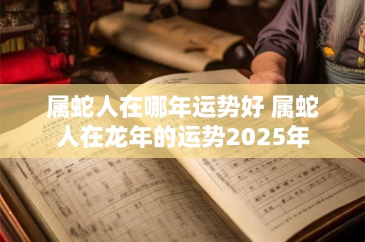 属蛇人在哪年运势好 属蛇人在龙年的运势2025年