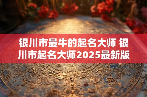 银川市最牛的起名大师 银川市起名大师2025最新版