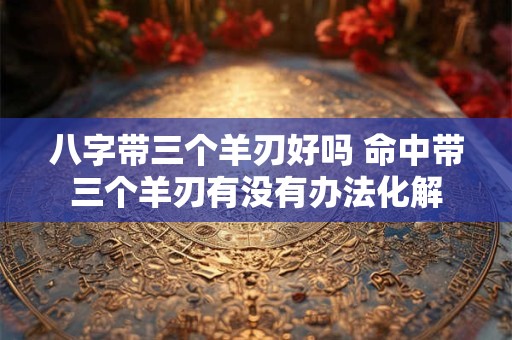 八字带三个羊刃好吗 命中带三个羊刃有没有办法化解