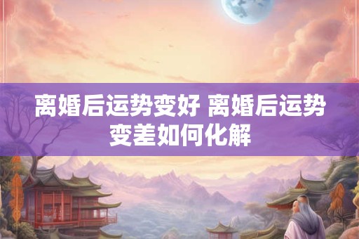离婚后运势变好 离婚后运势变差如何化解