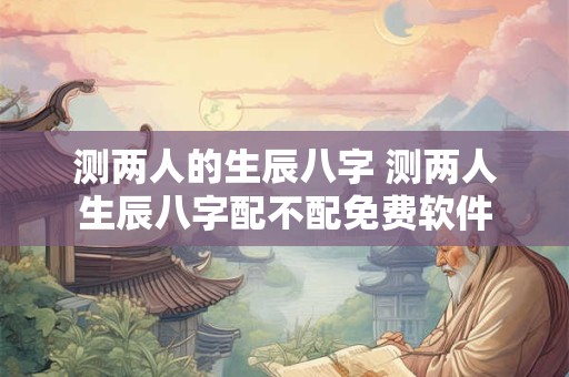 测两人的生辰八字 测两人生辰八字配不配免费软件