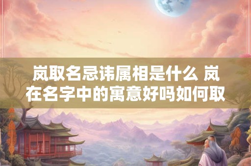 岚取名忌讳属相是什么 岚在名字中的寓意好吗如何取名吉利好听