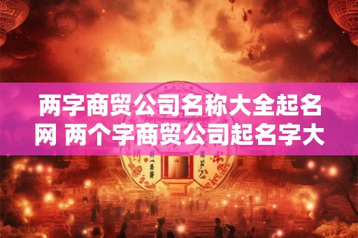 两字商贸公司名称大全起名网 两个字商贸公司起名字大全免费