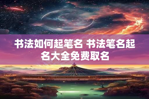 书法如何起笔名 书法笔名起名大全免费取名