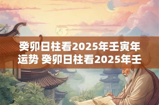 癸卯日柱看2025年壬寅年运势 癸卯日柱看2025年壬寅年运势怎么样