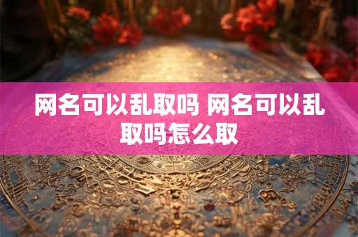 网名可以乱取吗 网名可以乱取吗怎么取