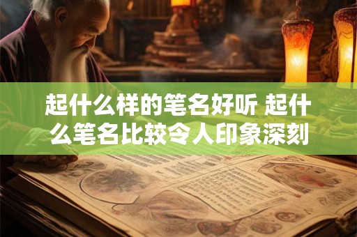 起什么样的笔名好听 起什么笔名比较令人印象深刻