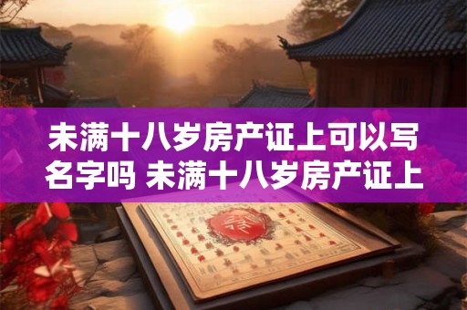 未满十八岁房产证上可以写名字吗 未满十八岁房产证上可以写名字吗要多少钱