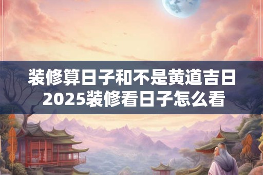 装修算日子和不是黄道吉日 2025装修看日子怎么看