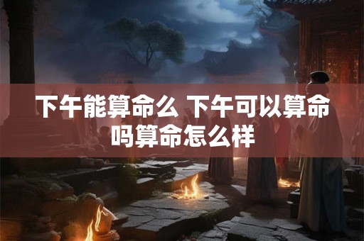 下午能算命么 下午可以算命吗算命怎么样