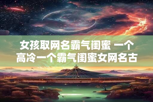 女孩取网名霸气闺蜜 一个高冷一个霸气闺蜜女网名古风