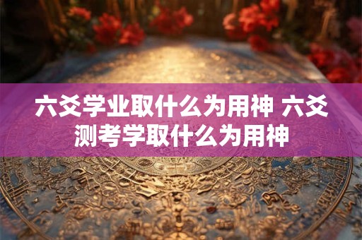 六爻学业取什么为用神 六爻测考学取什么为用神