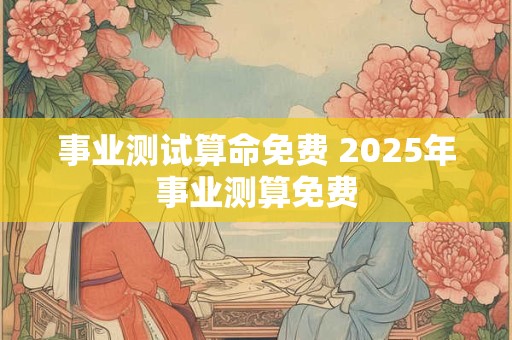 事业测试算命免费 2025年事业测算免费