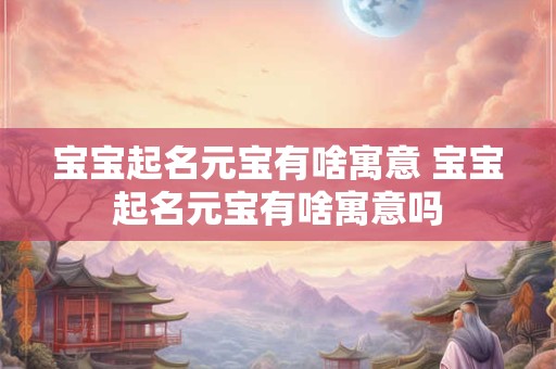 宝宝起名元宝有啥寓意 宝宝起名元宝有啥寓意吗