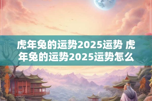 虎年兔的运势2025运势 虎年兔的运势2025运势怎么样
