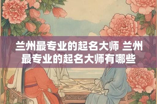 兰州最专业的起名大师 兰州最专业的起名大师有哪些